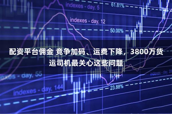 配资平台佣金 竞争加码、运费下降，3800万货运司机最关心这些问题